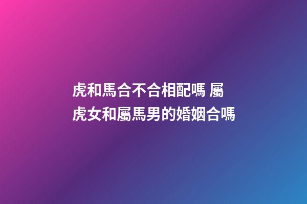 虎和馬合不合相配嗎 屬虎女和屬馬男的婚姻合嗎